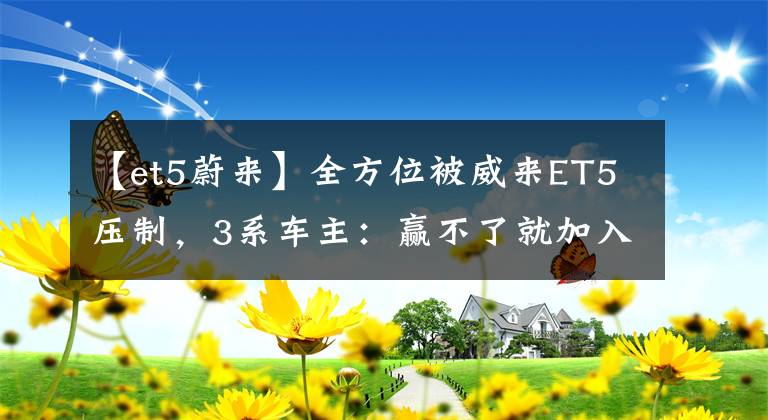 【et5蔚来】全方位被威来ET5压制，3系车主：赢不了就加入。文章配图