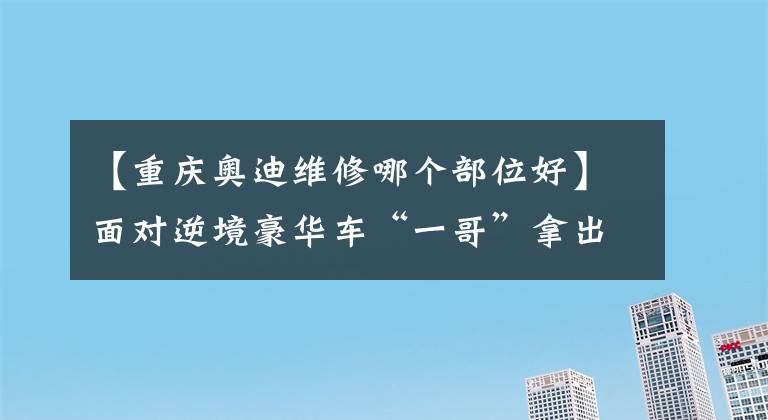 【重庆奥迪维修哪个部位好】面对逆境豪华车“一哥”拿出态度，重庆最大的奥迪4S店即将面市