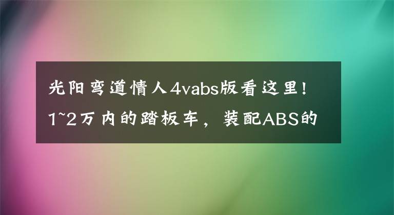 光阳弯道情人4vabs版看这里!1~2万内的踏板车，装配ABS的有哪些呢？