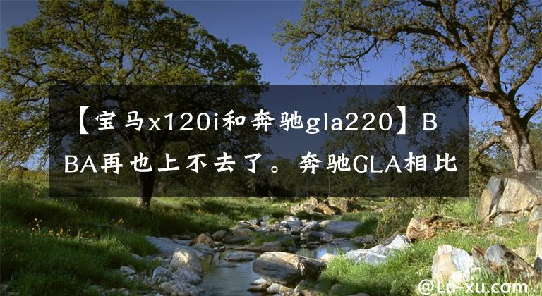 【宝马x120i和奔驰gla220】BBA再也上不去了。奔驰GLA相比宝马X1，谁是更亲切的豪华品牌？文章配图