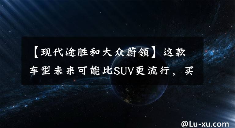 【现代途胜和大众蔚领】这款车型未来可能比SUV更流行，买速腾和途观真不如买它