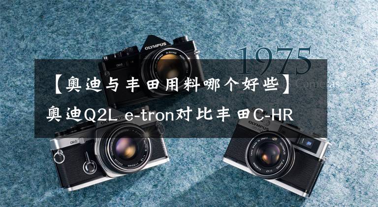 【奥迪与丰田用料哪个好些】奥迪Q2L e-tron对比丰田C-HR EV，用料豪华，但配置各有千秋