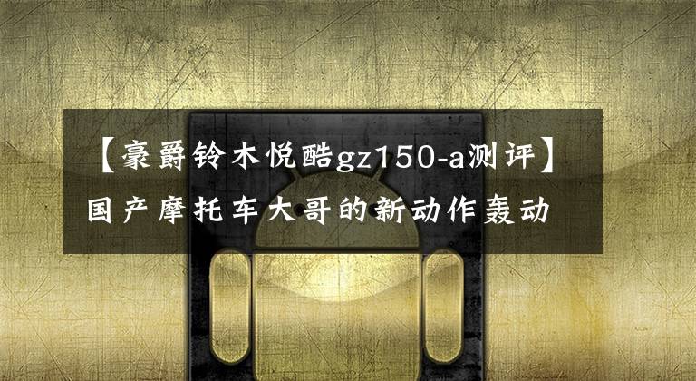 【豪爵铃木悦酷gz150-a测评】国产摩托车大哥的新动作轰动过全国吗？文章配图