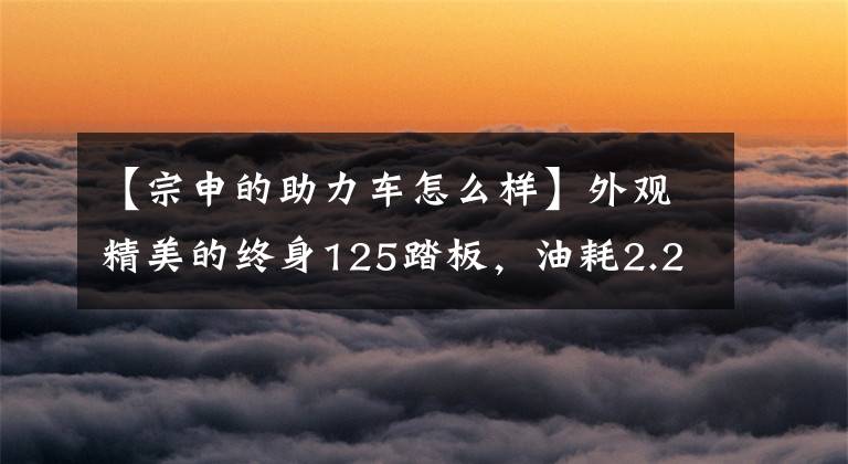 【宗申的助力车怎么样】外观精美的终身125踏板，油耗2.2L，可以轻松应对短途聚集排，非常实用。文章配图