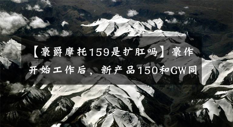 【豪爵摩托159是扩肛吗】豪作开始工作后，新产品150和GW同平台的双缸300水冷距离差都出现了。文章配图