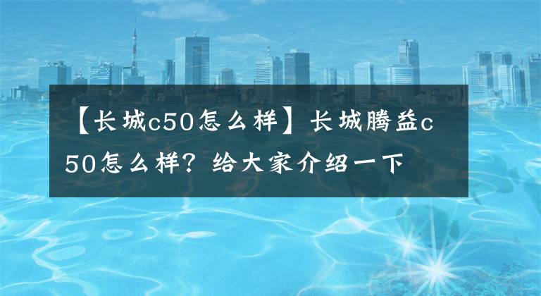 【长城c50怎么样】长城腾益c50怎么样？给大家介绍一下