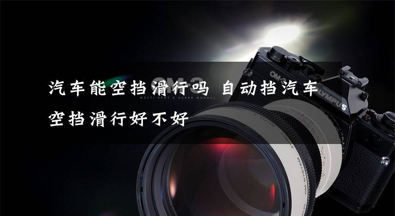 汽车能空挡滑行吗 自动挡汽车空挡滑行好不好文章配图