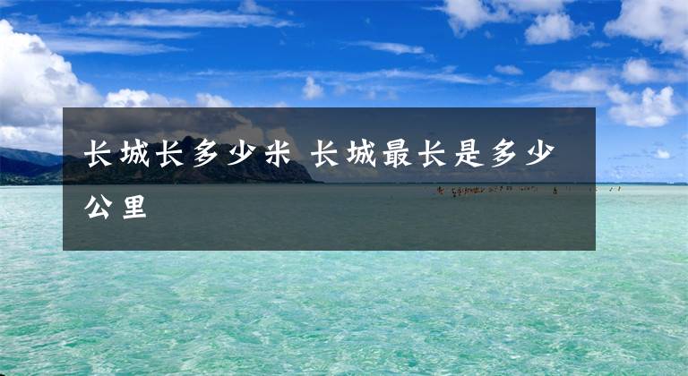 长城长多少米 长城最长是多少公里文章配图
