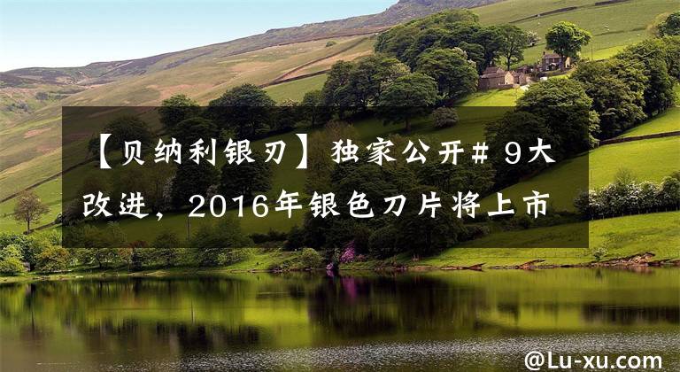 【贝纳利银刃】独家公开# 9大改进，2016年银色刀片将上市