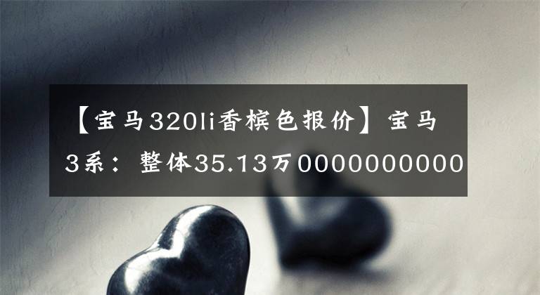 【宝马320li香槟色报价】宝马3系：整体35.13万00000000000000000000000000000000000000000000000000，比奔驰C级开车有趣。