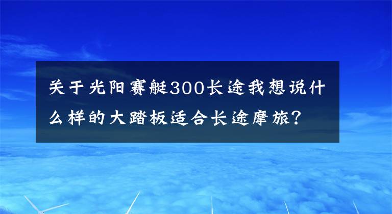 关于光阳赛艇300长途我想说什么样的大踏板适合长途摩旅？