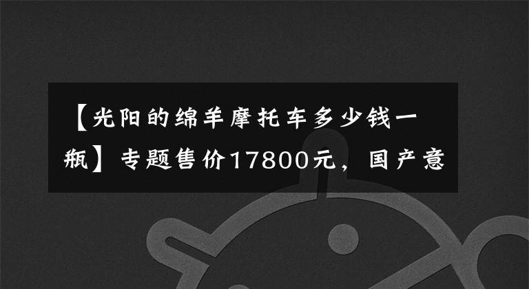 【光阳的绵羊摩托车多少钱一瓶】专题售价17800元，国产意式大绵羊，百公里试驾感受，最高极速122km！