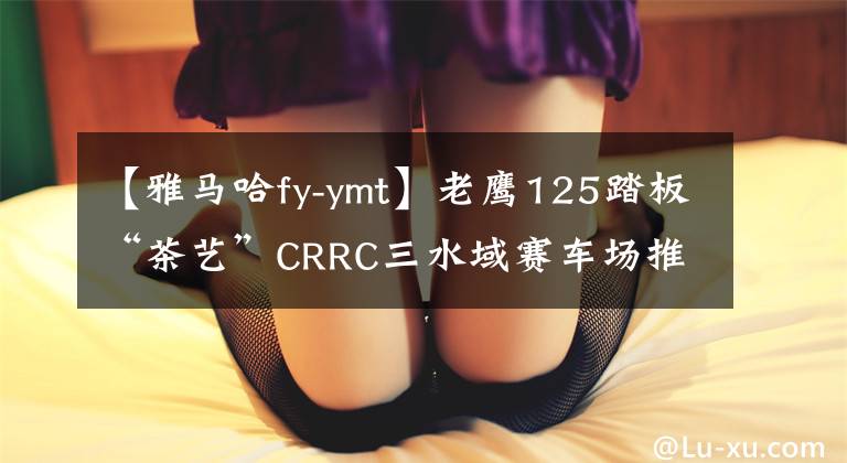 【雅马哈fy-ymt】老鹰125踏板“茶艺”CRRC三水域赛车场推出文章配图