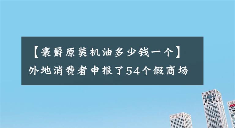 【豪爵原装机油多少钱一个】外地消费者申报了54个假商场的假油，被没收。