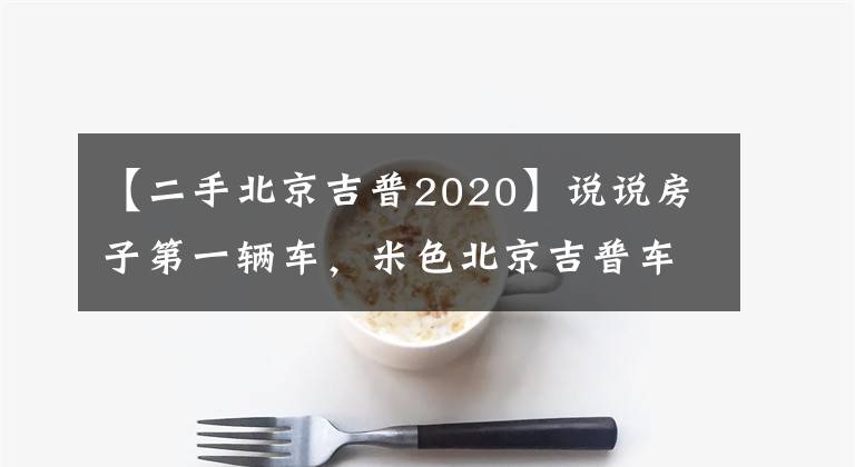 【二手北京吉普2020】说说房子第一辆车，米色北京吉普车2020。