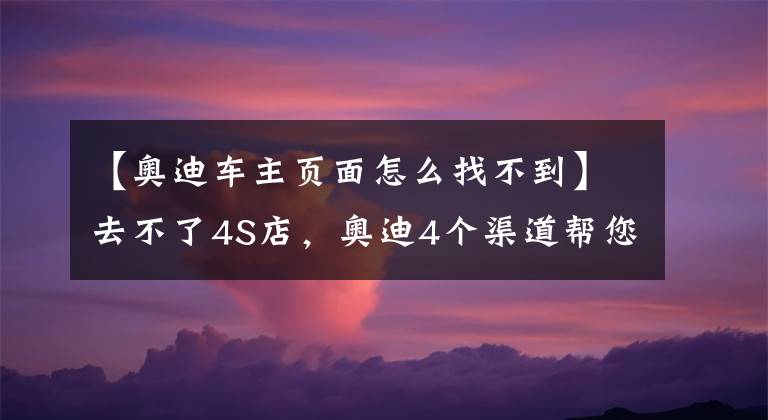 【奥迪车主页面怎么找不到】去不了4S店，奥迪4个渠道帮您线上购车，还送福利