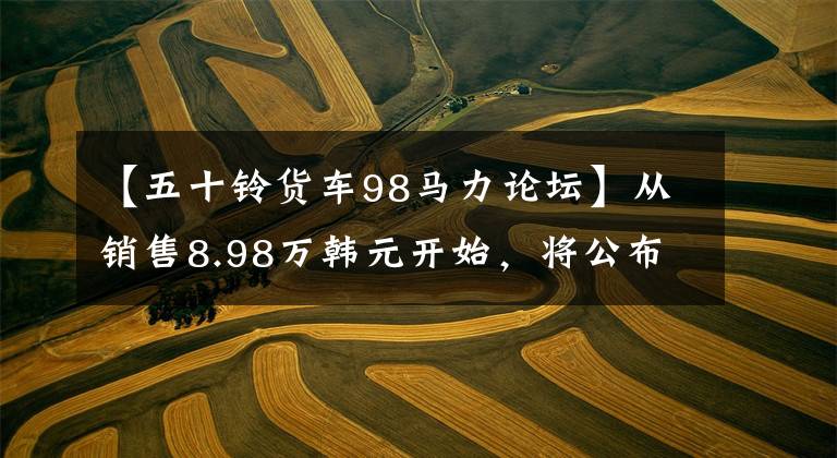 【五十铃货车98马力论坛】从销售8.98万韩元开始，将公布50种新车型皮卡