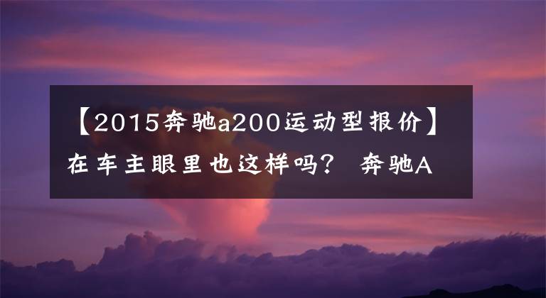 【2015奔驰a200运动型报价】在车主眼里也这样吗？ 奔驰A级是入门级的豪门“买菜车”