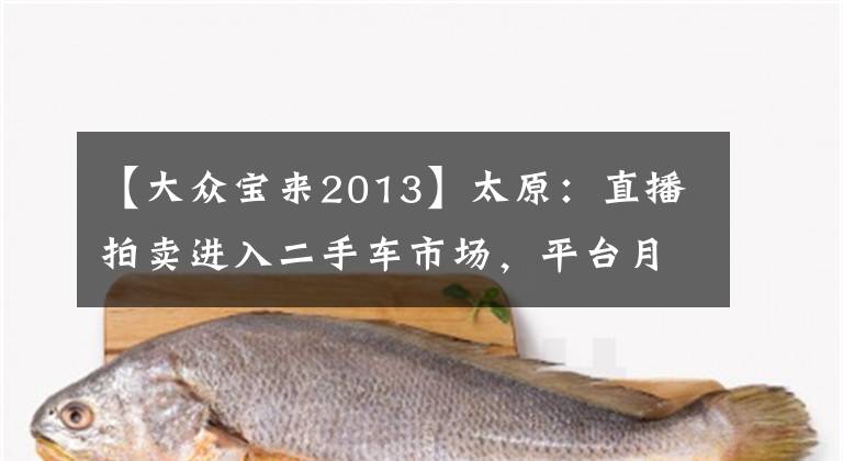 【大众宝来2013】太原：直播拍卖进入二手车市场，平台月成交量接近100台