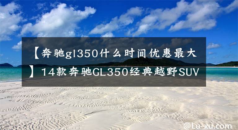 【奔驰gl350什么时间优惠最大】14款奔驰GL350经典越野SUV 特价106万售