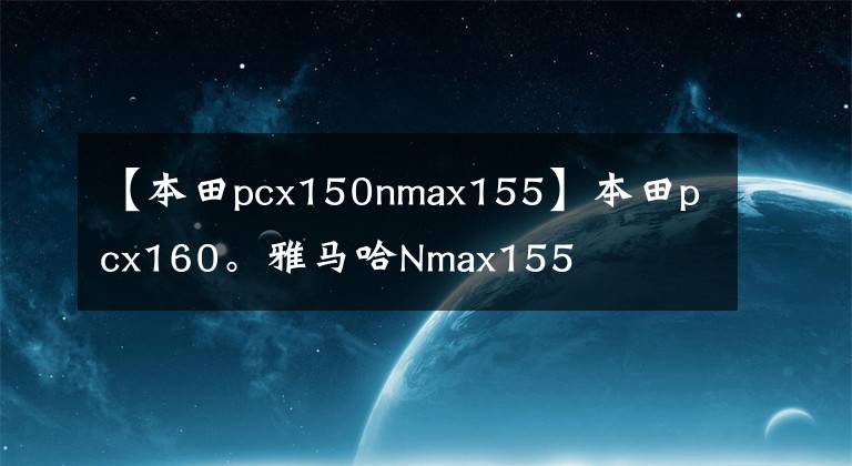 【本田pcx150nmax155】本田pcx160。雅马哈Nmax155