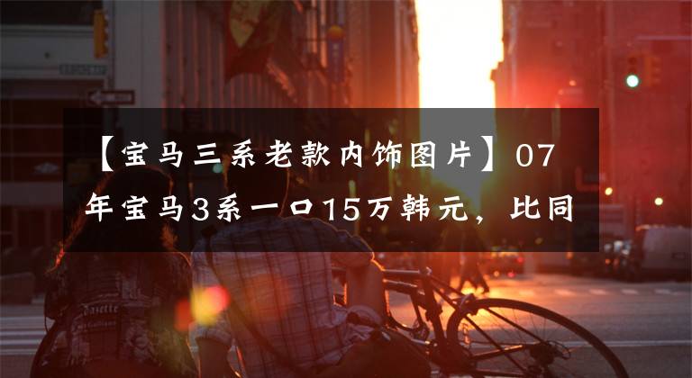 【宝马三系老款内饰图片】07年宝马3系一口15万韩元，比同年7系还贵。是买梵高油画吗？