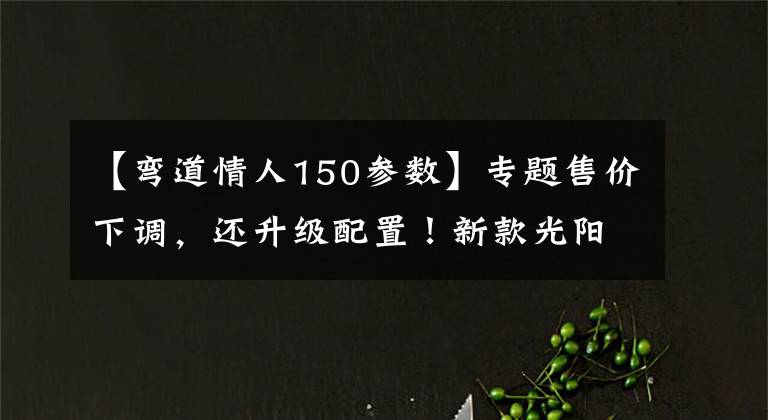 【弯道情人150参数】专题售价下调，还升级配置！新款光阳弯道情人150亮相：前后碟刹+ABS文章配图