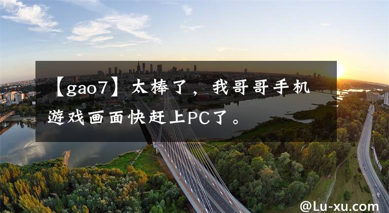 【gao7】太棒了，我哥哥手机游戏画面快赶上PC了。文章配图