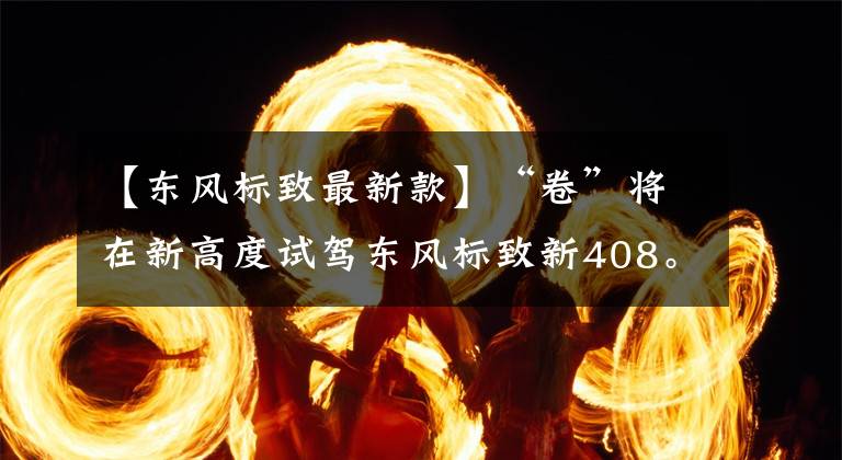 【东风标致最新款】“卷”将在新高度试驾东风标致新408。文章配图