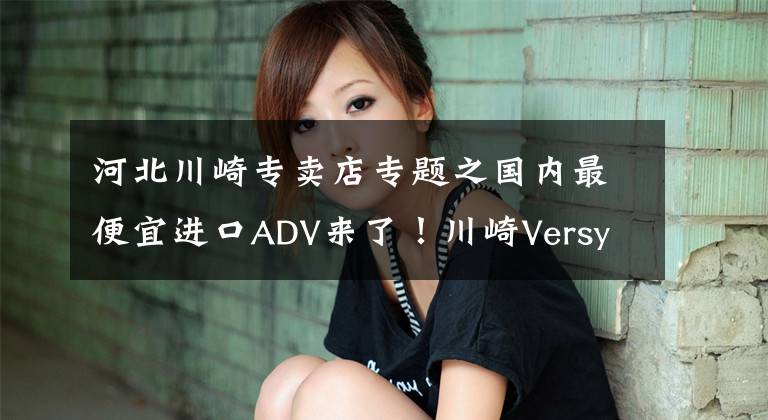 河北川崎专卖店专题之国内最便宜进口ADV来了！川崎Versys-X300售价4.75万起，但是……