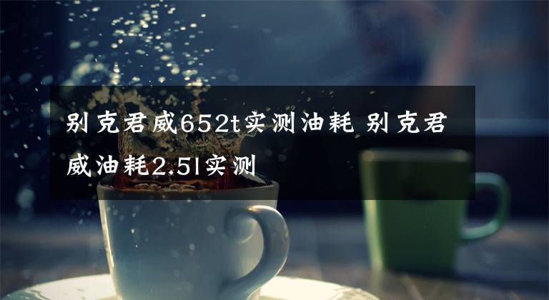 别克君威652t实测油耗 别克君威油耗2.5l实测文章配图