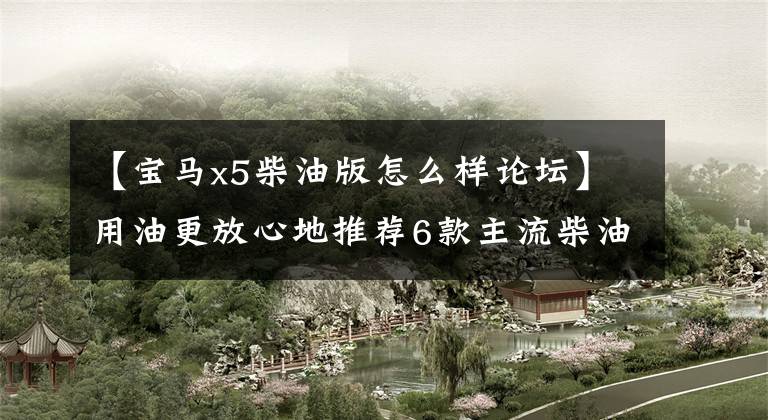 【宝马x5柴油版怎么样论坛】用油更放心地推荐6款主流柴油中的大型SUV文章配图