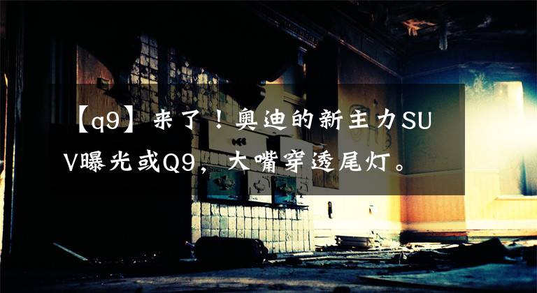 【q9】来了！奥迪的新主力SUV曝光或Q9，大嘴穿透尾灯。文章配图