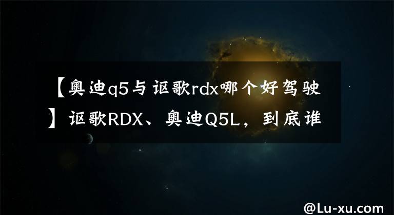 【奥迪q5与讴歌rdx哪个好驾驶】讴歌RDX、奥迪Q5L，到底谁更值得买？