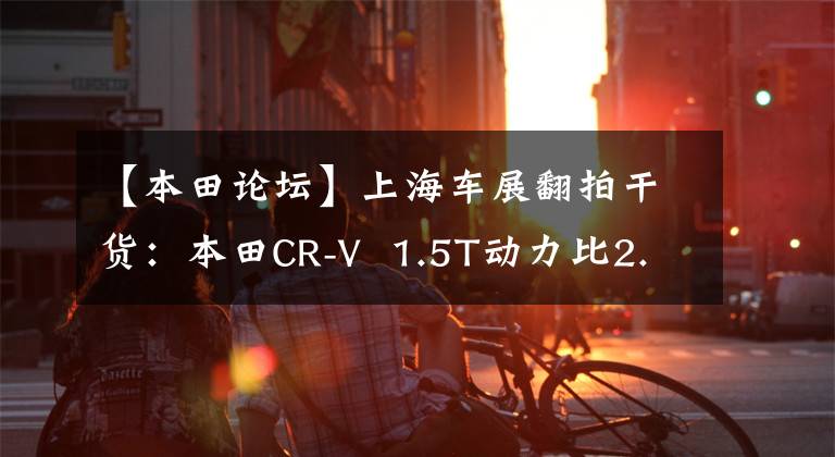 【本田论坛】上海车展翻拍干货：本田CR-V  1.5T动力比2.0T更澎湃。