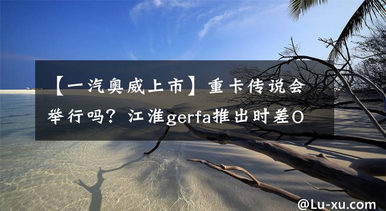 【一汽奥威上市】重卡传说会举行吗？江淮gerfa推出时差OWAY发动机型号