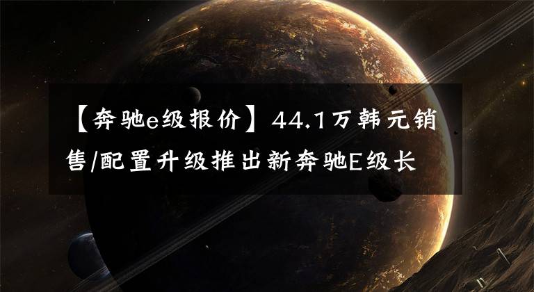 【奔驰e级报价】44.1万韩元销售/配置升级推出新奔驰E级长途湾