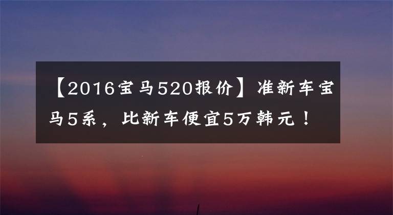 【2016宝马520报价】准新车宝马5系，比新车便宜5万韩元！24-30多岁的男人买它就有面子