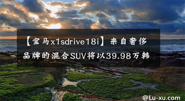 【宝马x1sdrive18i】来自奢侈品牌的混合SUV将以39.98万韩元体验宝马X1 PHEV