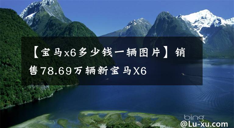 【宝马x6多少钱一辆图片】销售78.69万辆新宝马X6