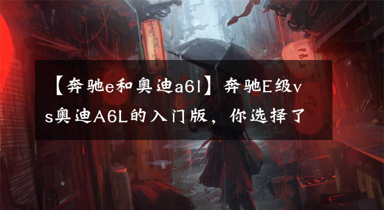 【奔驰e和奥迪a6l】奔驰E级vs奥迪A6L的入门版，你选择了谁？