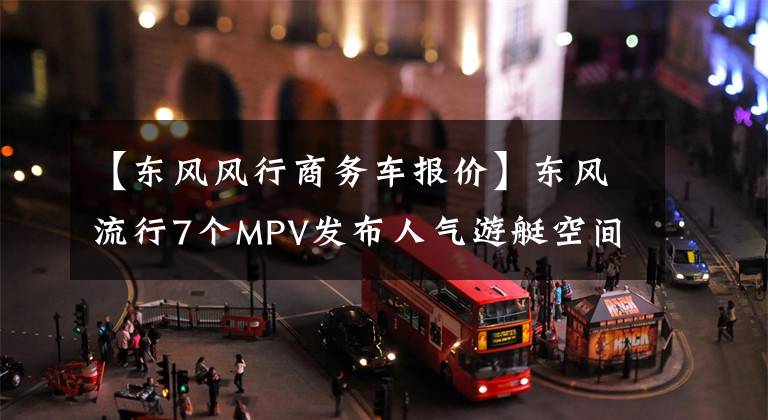 【东风风行商务车报价】东风流行7个MPV发布人气游艇空间和奥德赛一样。文章配图