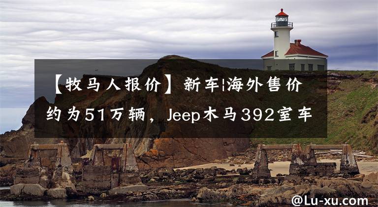 【牧马人报价】新车|海外售价约为51万辆，Jeep木马392室车曝光，6.4升V8动力。文章配图