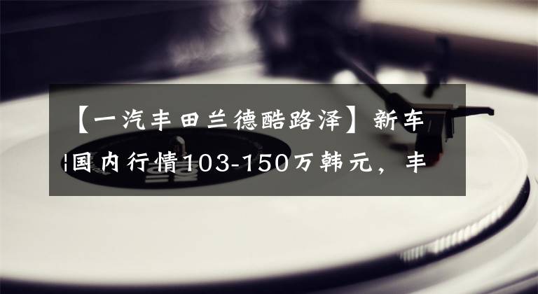 【一汽丰田兰德酷路泽】新车|国内行情103-150万韩元，丰田新的“陆巡”抵达香港，实拍，3.5T动力。文章配图