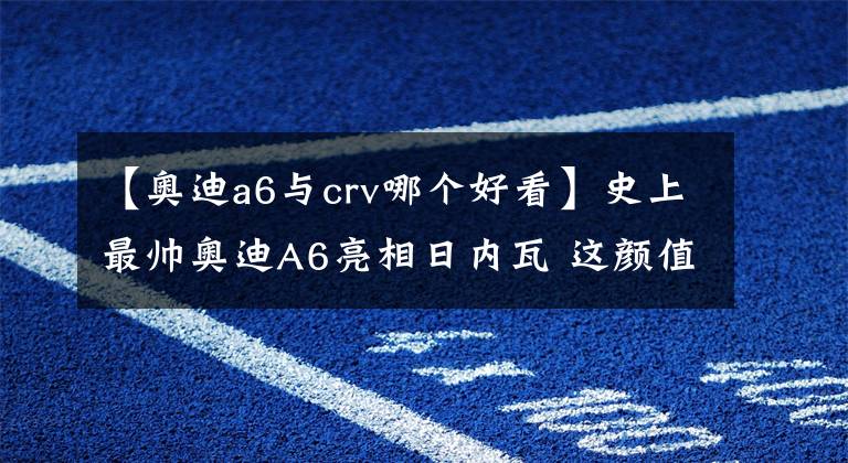 【奥迪a6与crv哪个好看】史上最帅奥迪A6亮相日内瓦 这颜值奔驰、宝马完全没得比