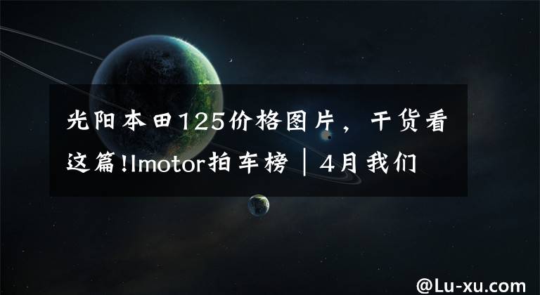 光阳本田125价格图片，干货看这篇!Imotor拍车榜｜4月我们拍过的新车