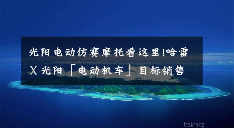 光阳电动仿赛摩托看这里!哈雷Ｘ光阳「电动机车」目标销售10万台！剖析强强联手背后故事