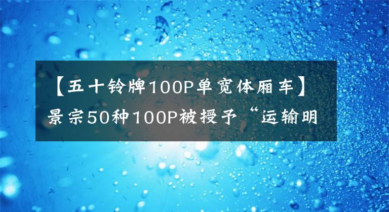 【五十铃牌100P单宽体厢车】景宗50种100P被授予“运输明星”称号，不吹不黑，真的很有名