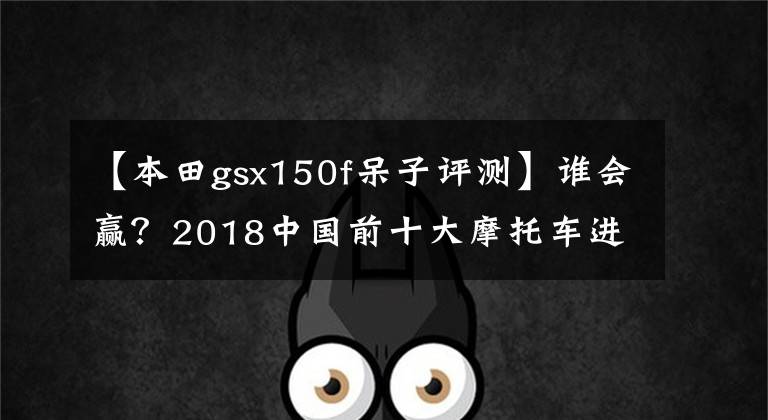 【本田gsx150f呆子评测】谁会赢？2018中国前十大摩托车进入车型诞生。请快点投出宝贵的一票！