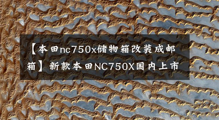 【本田nc750x储物箱改装成邮箱】新款本田NC750X国内上市，销售10.19万辆，性能调整有所提高。